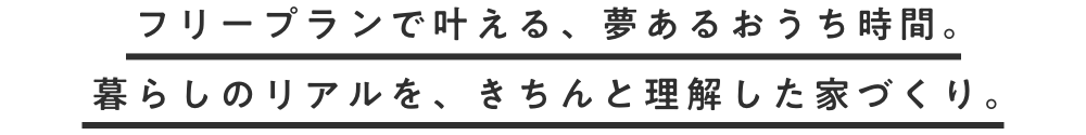 フリープランで叶える、夢あるおうち時間。 暮らしのリアルを、きちんと理解した家づくり。