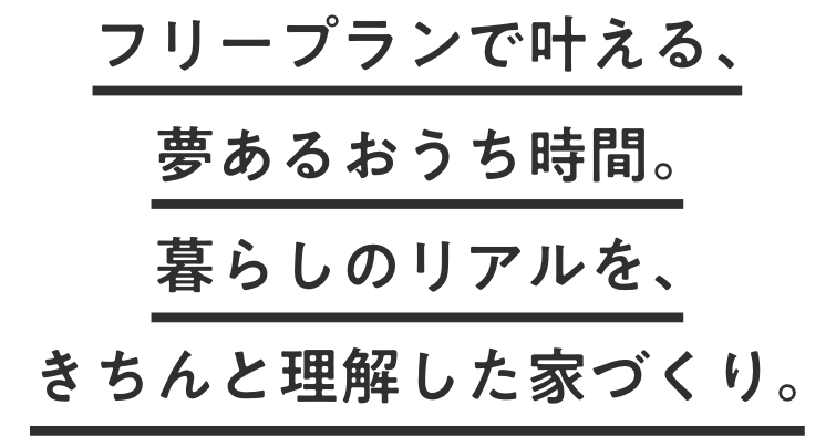 フリープランで叶える、夢あるおうち時間。 暮らしのリアルを、きちんと理解した家づくり。